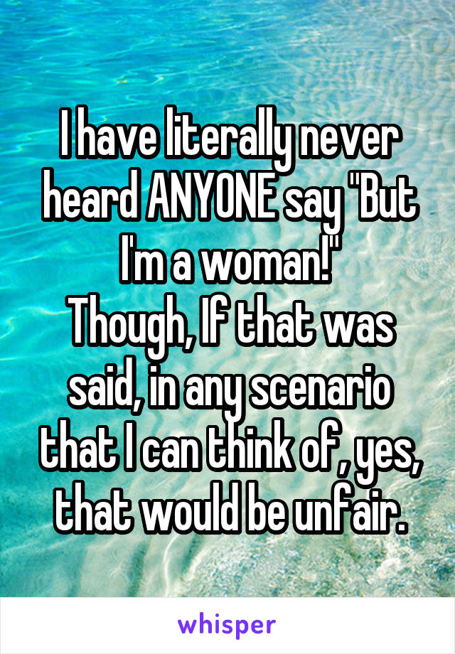 I have literally never heard ANYONE say "But I'm a woman!"
Though, If that was said, in any scenario that I can think of, yes, that would be unfair.