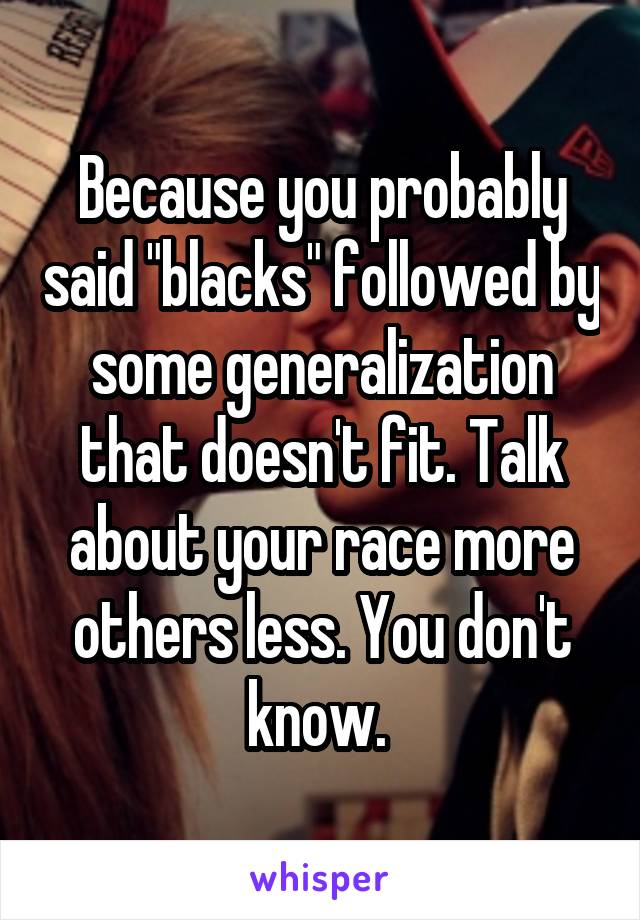 Because you probably said "blacks" followed by some generalization that doesn't fit. Talk about your race more others less. You don't know. 