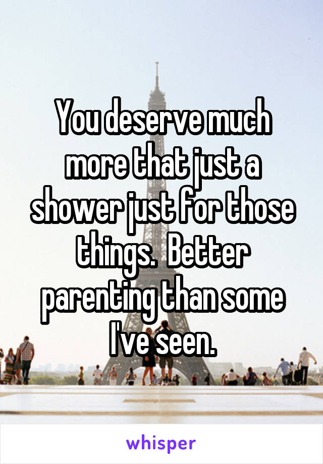 You deserve much more that just a shower just for those things.  Better parenting than some I've seen.