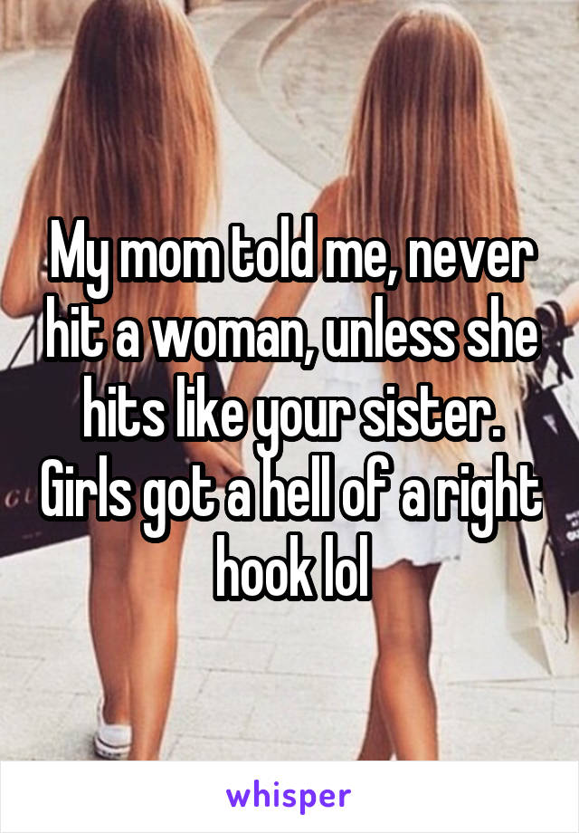 My mom told me, never hit a woman, unless she hits like your sister. Girls got a hell of a right hook lol