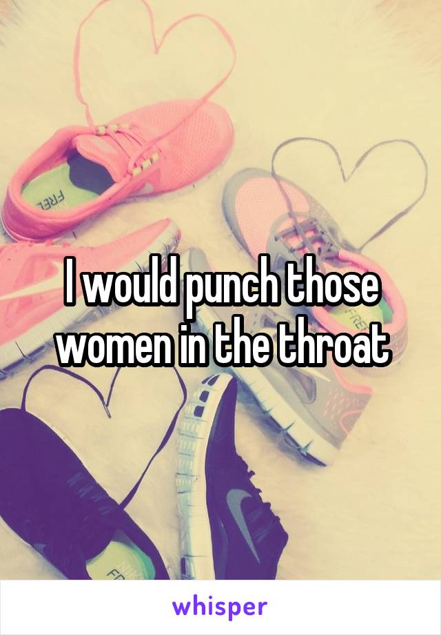 I would punch those women in the throat