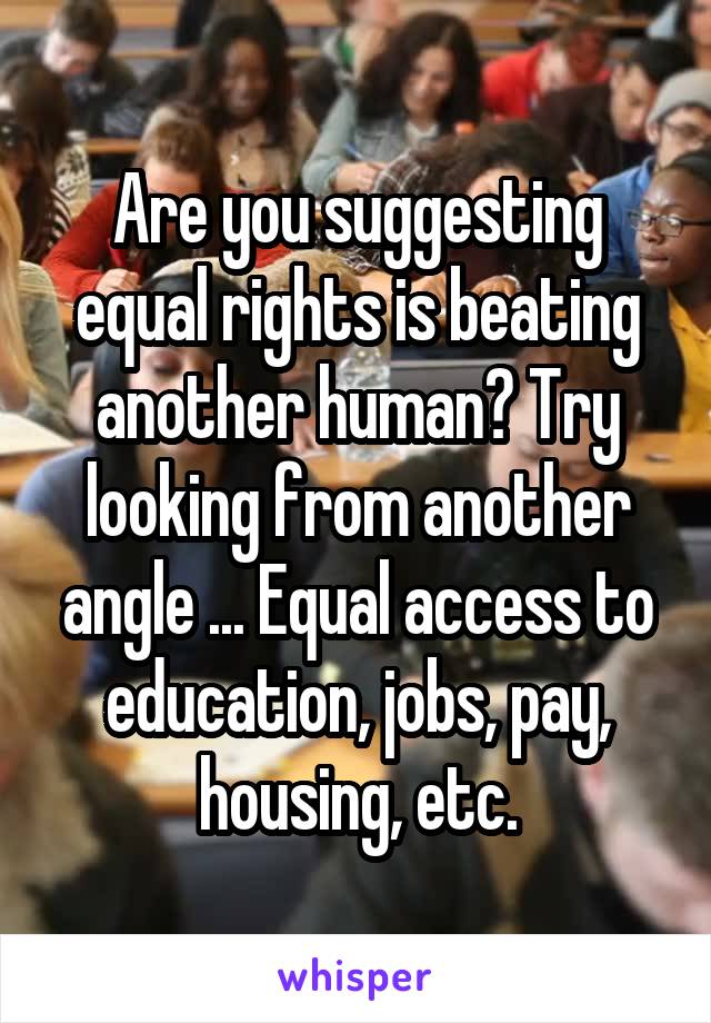 Are you suggesting equal rights is beating another human? Try looking from another angle ... Equal access to education, jobs, pay, housing, etc.