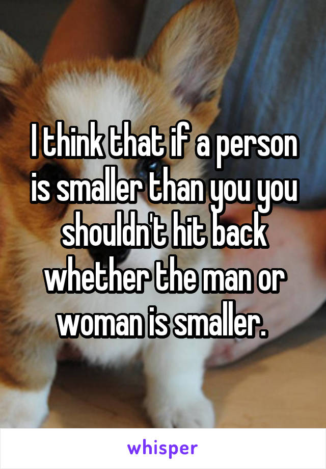 I think that if a person is smaller than you you shouldn't hit back whether the man or woman is smaller. 