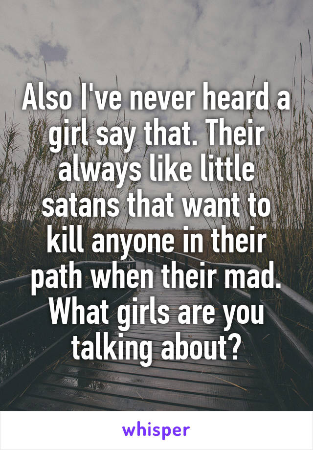 Also I've never heard a girl say that. Their always like little satans that want to kill anyone in their path when their mad. What girls are you talking about?