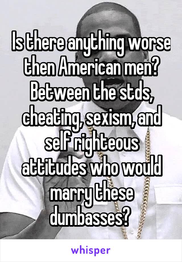 Is there anything worse then American men? Between the stds, cheating, sexism, and self righteous attitudes who would marry these dumbasses? 