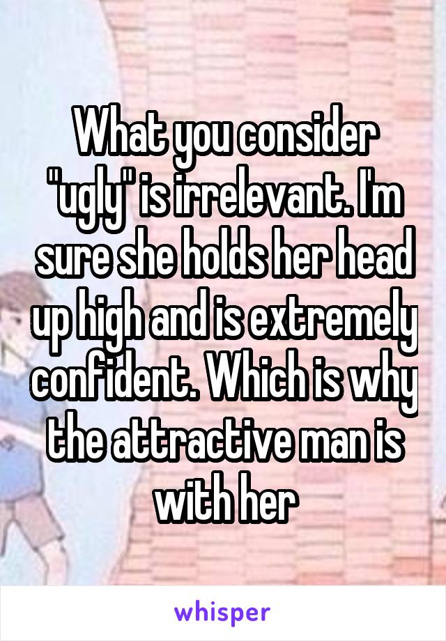 What you consider "ugly" is irrelevant. I'm sure she holds her head up high and is extremely confident. Which is why the attractive man is with her