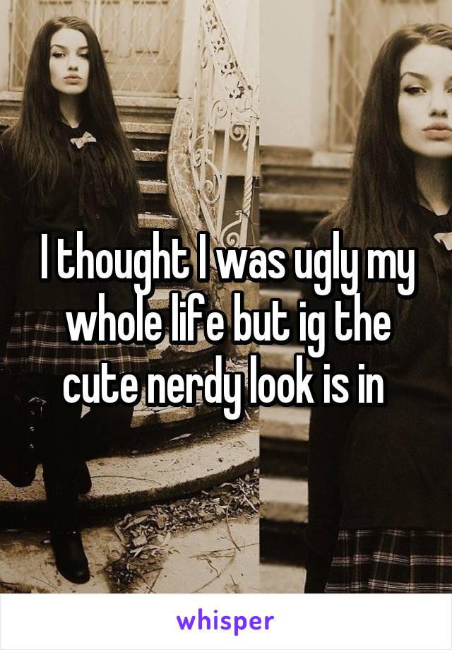 I thought I was ugly my whole life but ig the cute nerdy look is in 