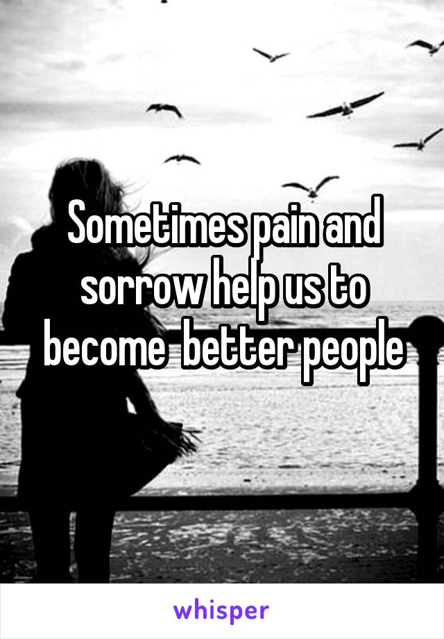 Sometimes pain and sorrow help us to become  better people
