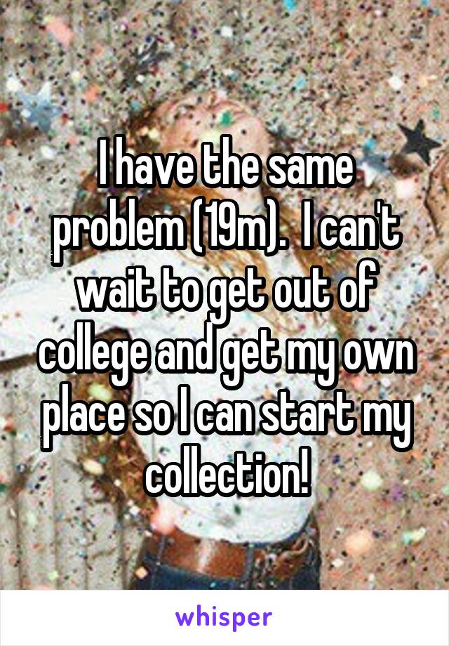I have the same problem (19m).  I can't wait to get out of college and get my own place so I can start my collection!