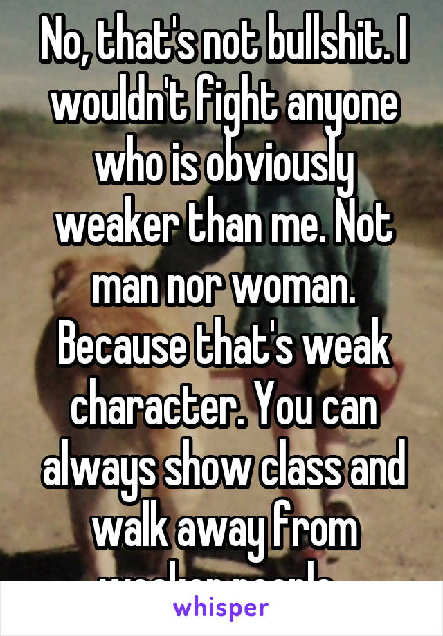 No, that's not bullshit. I wouldn't fight anyone who is obviously weaker than me. Not man nor woman. Because that's weak character. You can always show class and walk away from weaker people. 