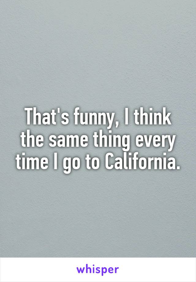 That's funny, I think the same thing every time I go to California.