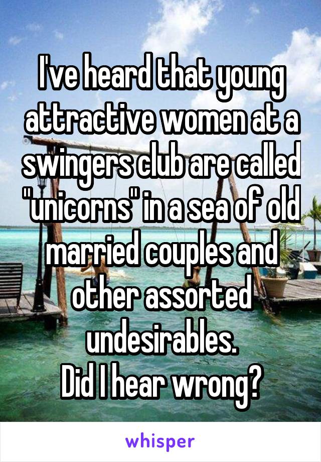 I've heard that young attractive women at a swingers club are called "unicorns" in a sea of old married couples and other assorted undesirables.
Did I hear wrong?