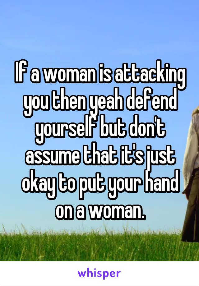 If a woman is attacking you then yeah defend yourself but don't assume that it's just okay to put your hand on a woman.