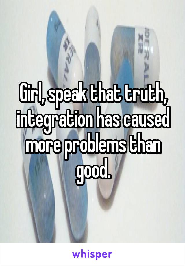 Girl, speak that truth, integration has caused more problems than good.