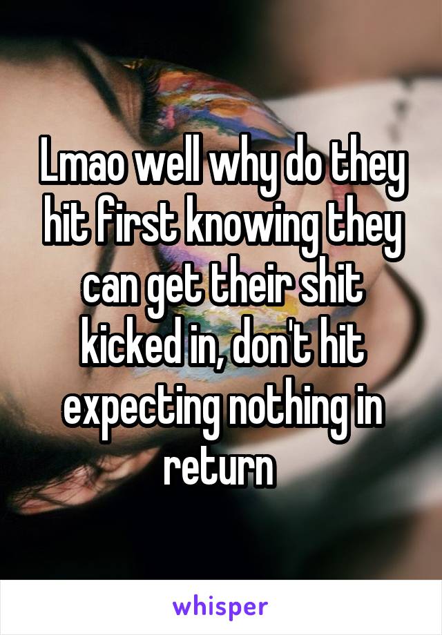 Lmao well why do they hit first knowing they can get their shit kicked in, don't hit expecting nothing in return 