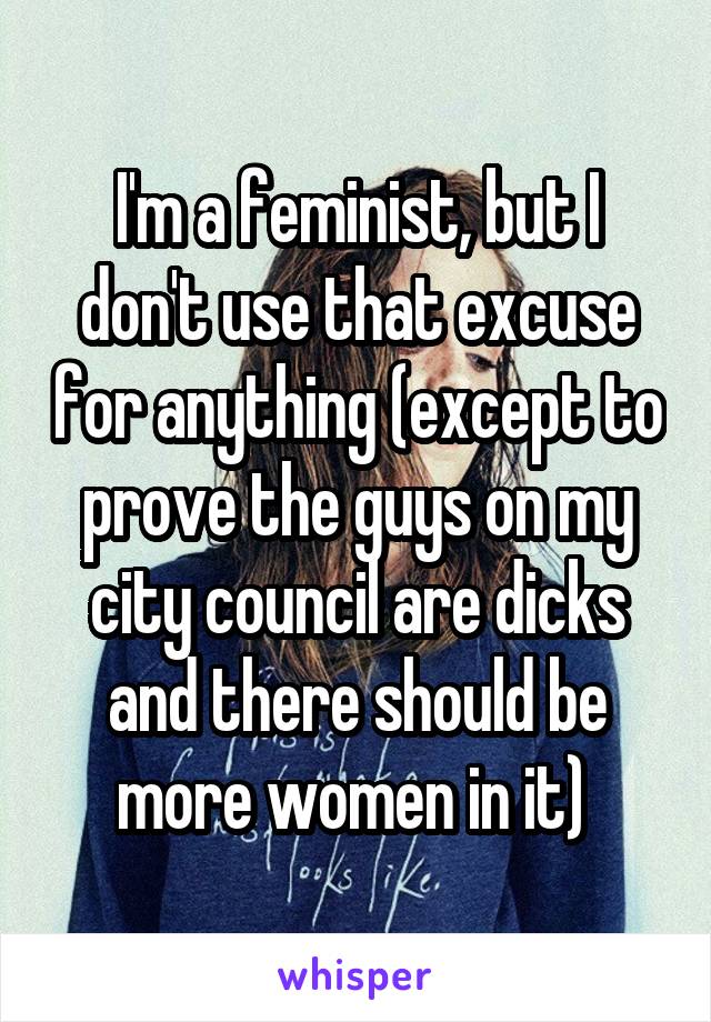 I'm a feminist, but I don't use that excuse for anything (except to prove the guys on my city council are dicks and there should be more women in it) 