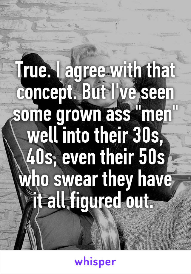 True. I agree with that concept. But I've seen some grown ass "men" well into their 30s, 40s, even their 50s who swear they have it all figured out. 