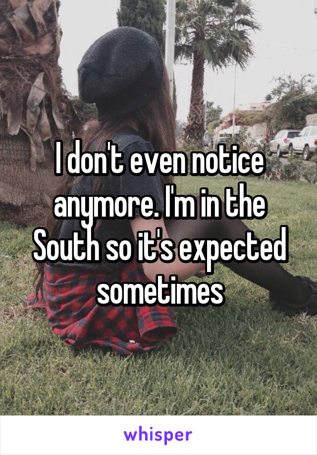 I don't even notice anymore. I'm in the South so it's expected sometimes