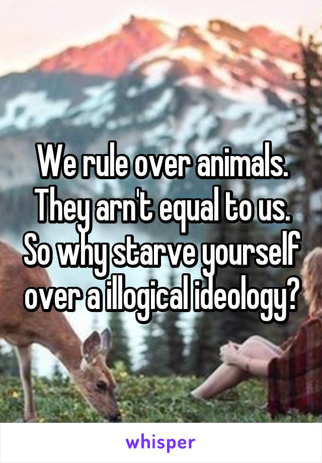 We rule over animals. They arn't equal to us. So why starve yourself over a illogical ideology?