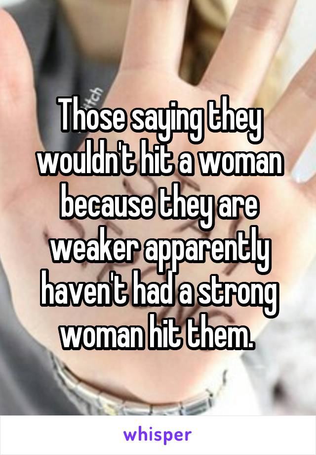 Those saying they wouldn't hit a woman because they are weaker apparently haven't had a strong woman hit them. 