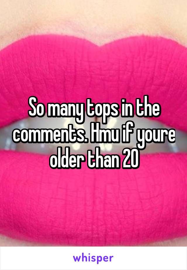 So many tops in the comments. Hmu if youre older than 20
