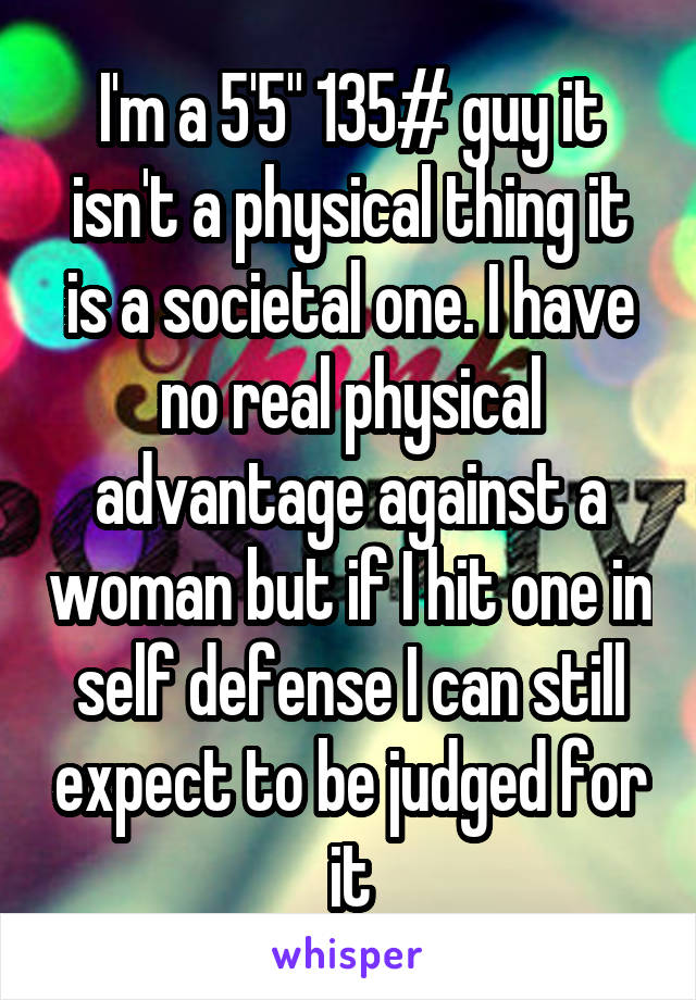 I'm a 5'5" 135# guy it isn't a physical thing it is a societal one. I have no real physical advantage against a woman but if I hit one in self defense I can still expect to be judged for it