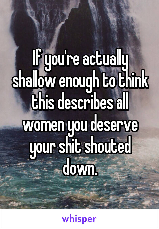 If you're actually shallow enough to think this describes all women you deserve your shit shouted down.