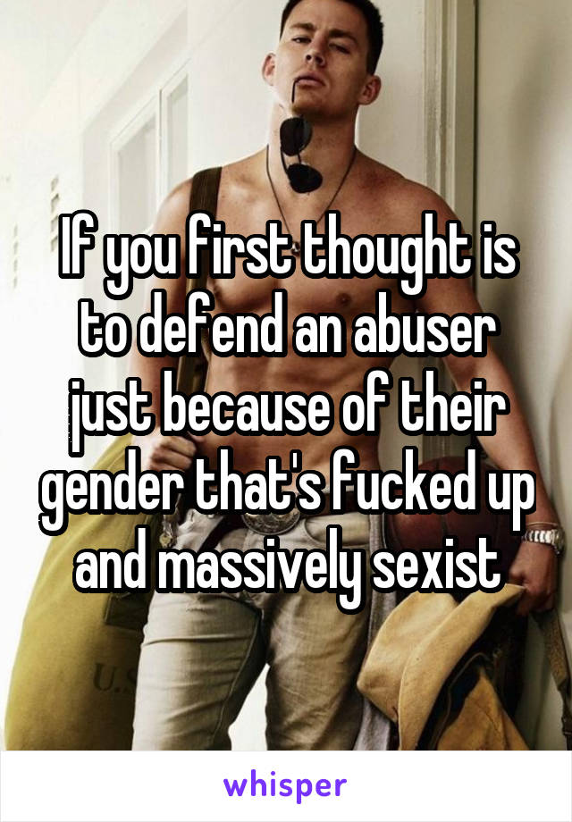 If you first thought is to defend an abuser just because of their gender that's fucked up and massively sexist