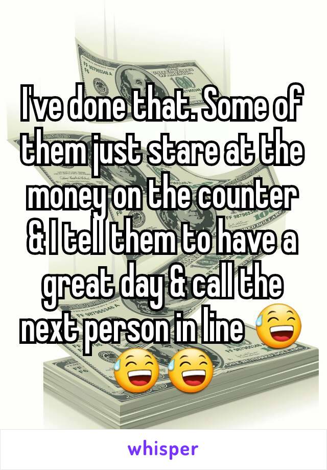 I've done that. Some of them just stare at the money on the counter & I tell them to have a great day & call the next person in line 😅😅😅