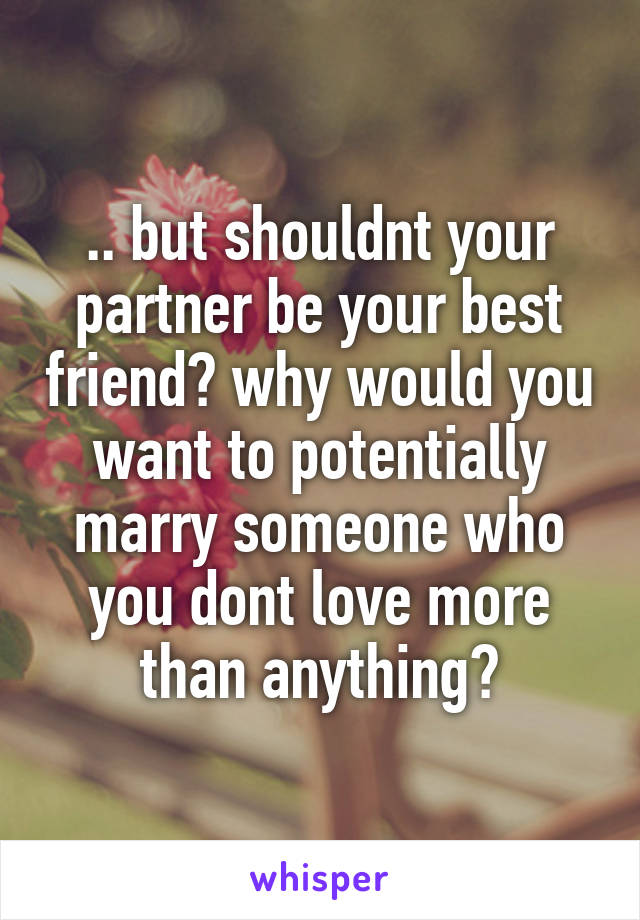 .. but shouldnt your partner be your best friend? why would you want to potentially marry someone who you dont love more than anything?