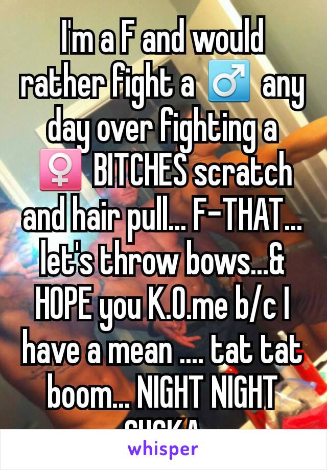 I'm a F and would rather fight a ♂ any day over fighting a ♀ BITCHES scratch and hair pull... F-THAT... let's throw bows...& HOPE you K.O.me b/c I have a mean .... tat tat boom... NIGHT NIGHT SUCKA