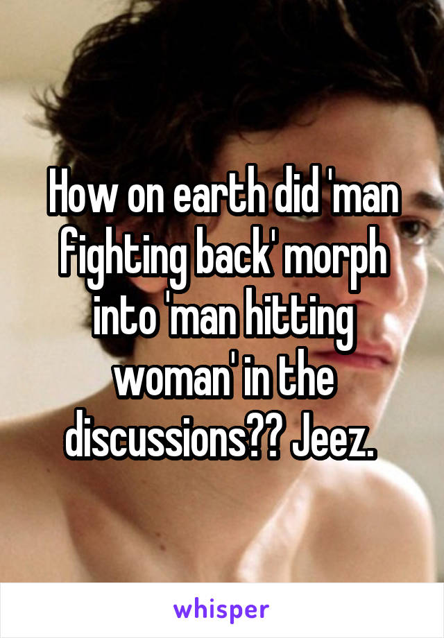 How on earth did 'man fighting back' morph into 'man hitting woman' in the discussions?? Jeez. 