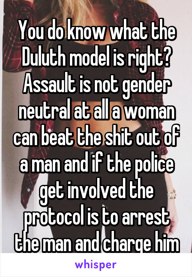 You do know what the Duluth model is right? Assault is not gender neutral at all a woman can beat the shit out of a man and if the police get involved the protocol is to arrest the man and charge him