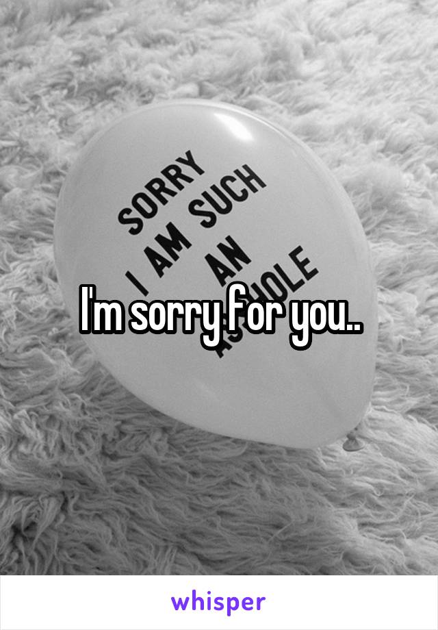 I'm sorry for you..