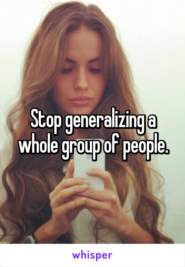 Stop generalizing a whole group of people.