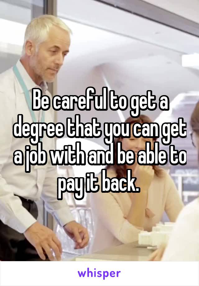 Be careful to get a degree that you can get a job with and be able to pay it back. 