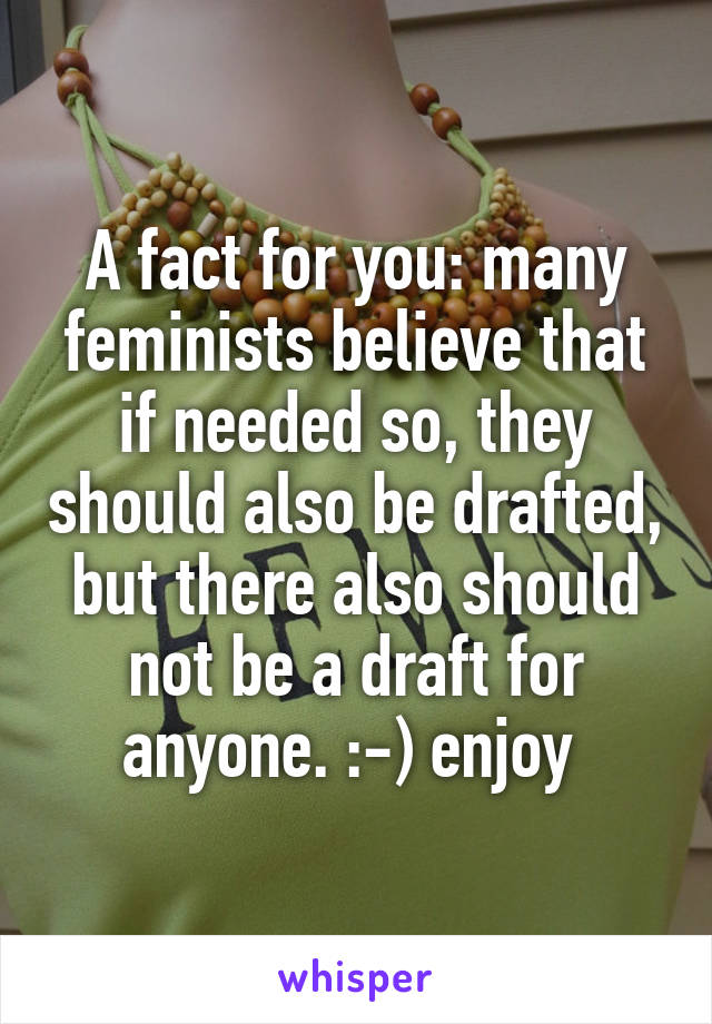 A fact for you: many feminists believe that if needed so, they should also be drafted, but there also should not be a draft for anyone. :-) enjoy 