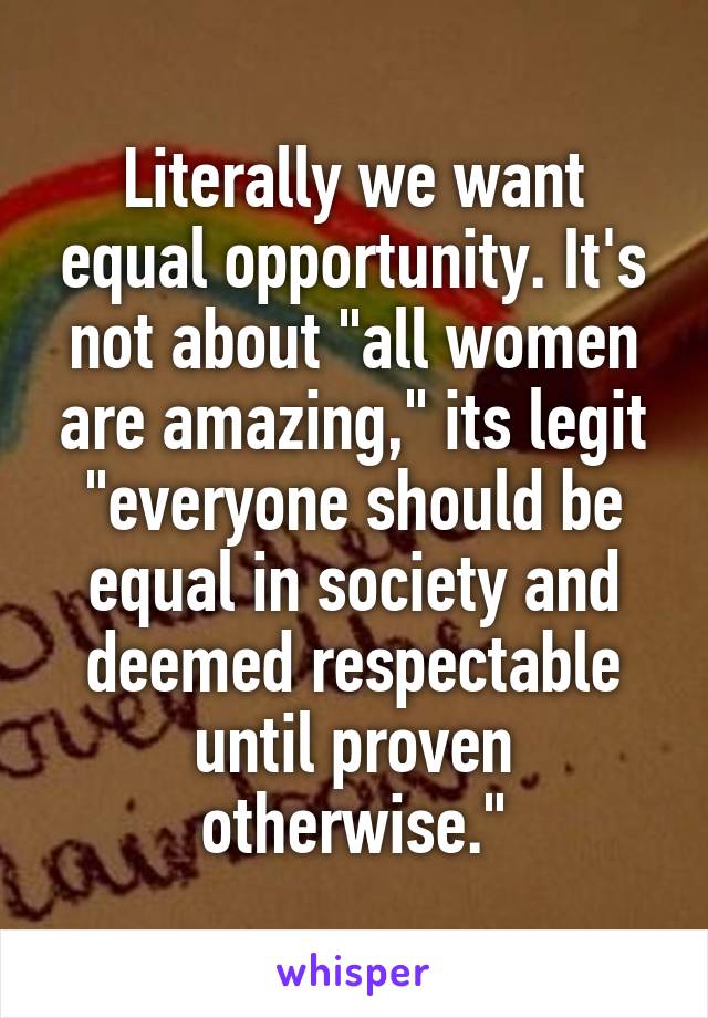 Literally we want equal opportunity. It's not about "all women are amazing," its legit "everyone should be equal in society and deemed respectable until proven otherwise."