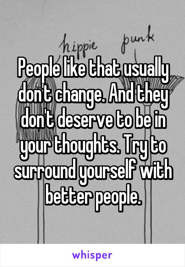 People like that usually don't change. And they don't deserve to be in your thoughts. Try to surround yourself with better people.