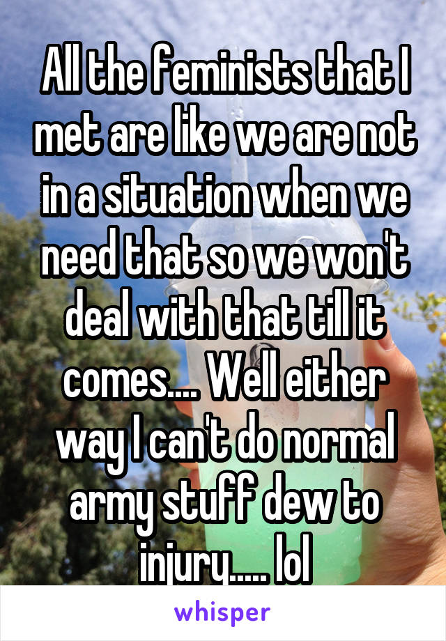 All the feminists that I met are like we are not in a situation when we need that so we won't deal with that till it comes.... Well either way I can't do normal army stuff dew to injury..... lol