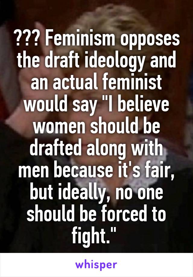 ??? Feminism opposes the draft ideology and an actual feminist would say "I believe women should be drafted along with men because it's fair, but ideally, no one should be forced to fight." 