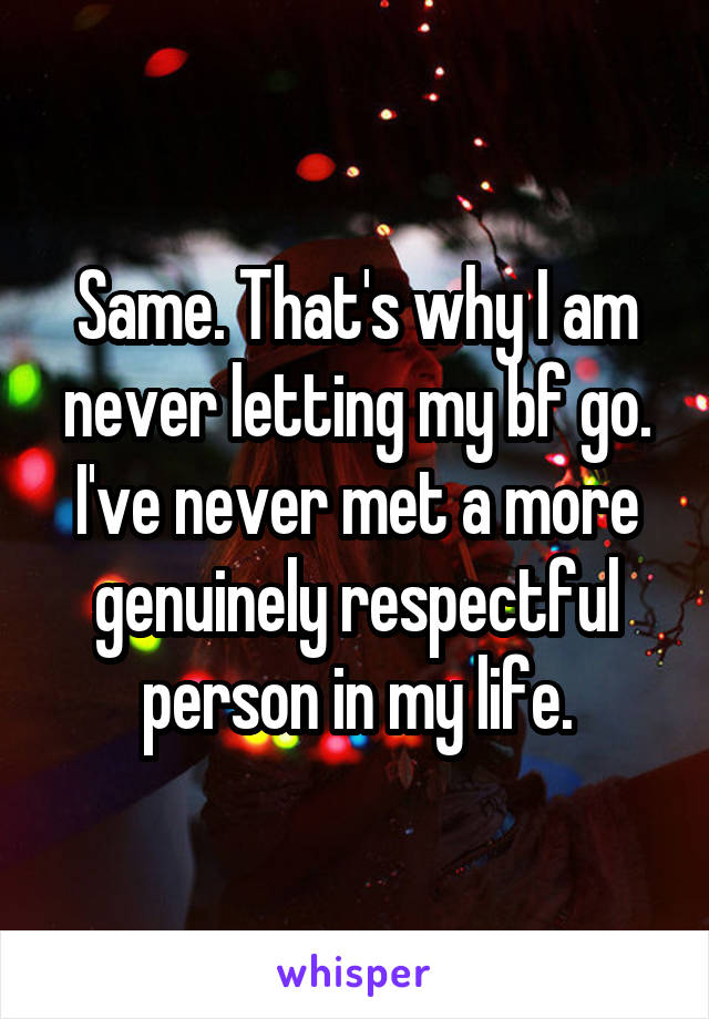 Same. That's why I am never letting my bf go. I've never met a more genuinely respectful person in my life.