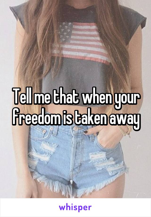 Tell me that when your freedom is taken away