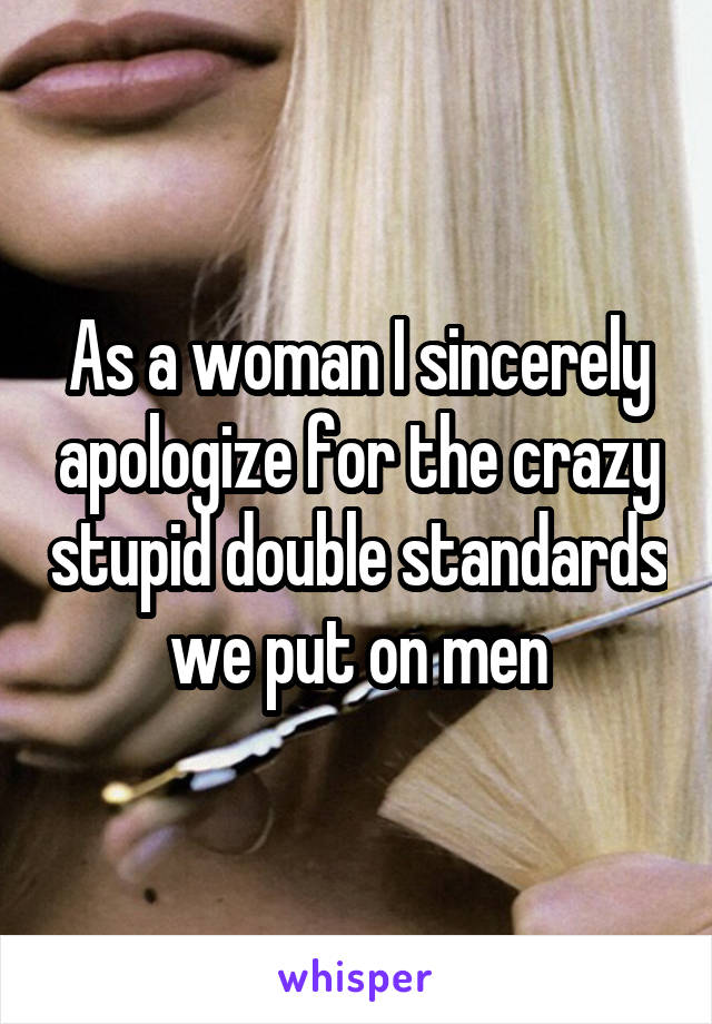 As a woman I sincerely apologize for the crazy stupid double standards we put on men