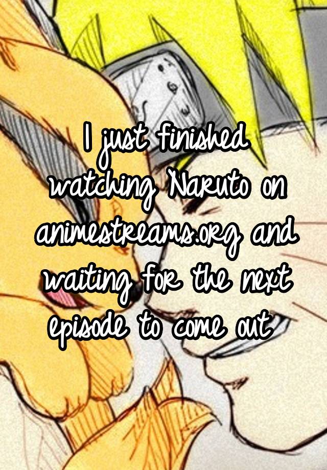 I just finished watching Naruto on animestreams.org and waiting for the