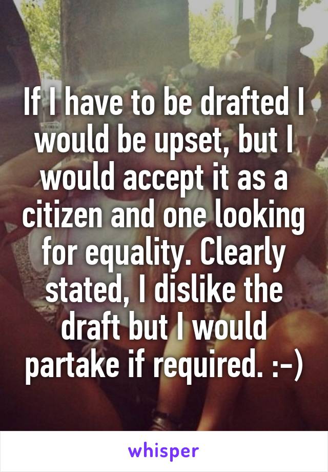 If I have to be drafted I would be upset, but I would accept it as a citizen and one looking for equality. Clearly stated, I dislike the draft but I would partake if required. :-)