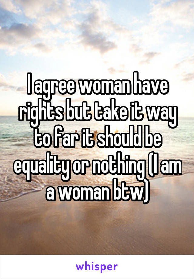 I agree woman have rights but take it way to far it should be equality or nothing (I am a woman btw)