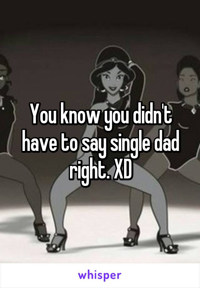 You know you didn't have to say single dad right. XD