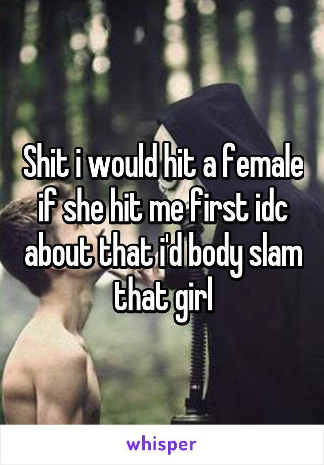 Shit i would hit a female if she hit me first idc about that i'd body slam that girl