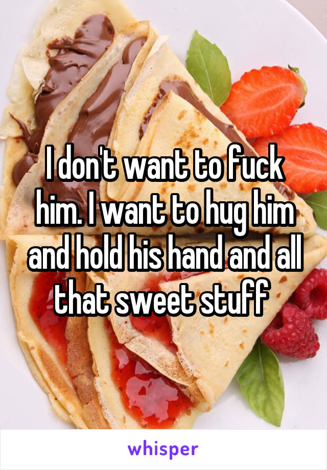 I don't want to fuck him. I want to hug him and hold his hand and all that sweet stuff 